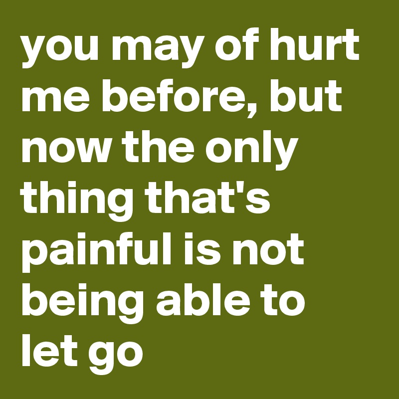 you may of hurt me before, but now the only thing that's painful is not being able to let go