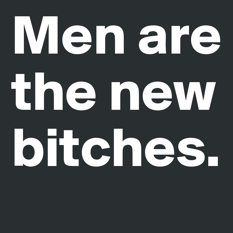 Men are the new bitches.