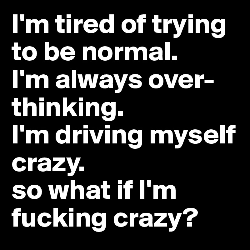 I'm tired of trying to be normal. 
I'm always over-thinking.        
I'm driving myself crazy.        
so what if I'm fucking crazy?