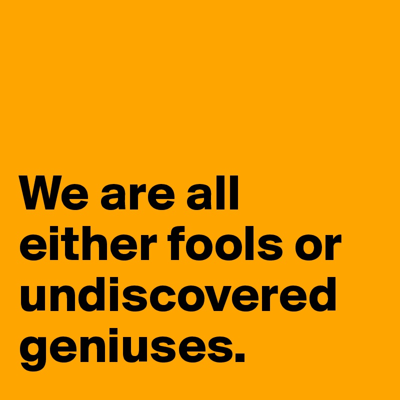 


We are all either fools or undiscovered geniuses.