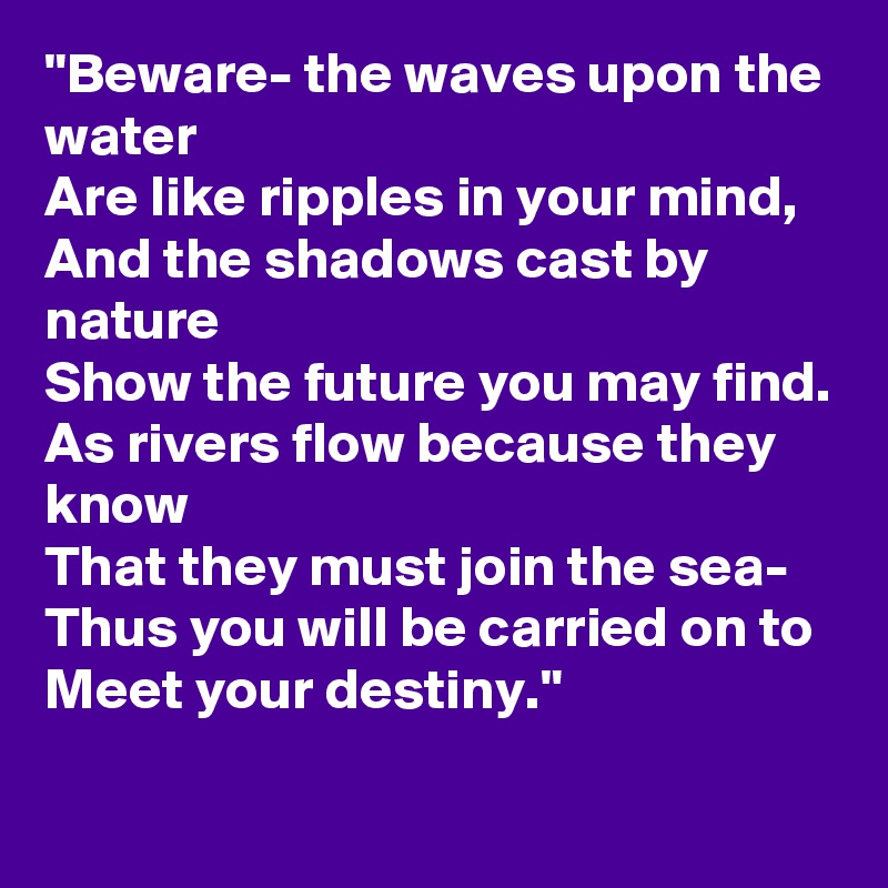 "Beware- the waves upon the water
Are like ripples in your mind,
And the shadows cast by nature
Show the future you may find.
As rivers flow because they know
That they must join the sea-
Thus you will be carried on to
Meet your destiny."