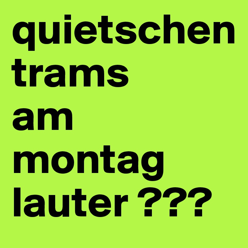 quietschen 
trams
am montag lauter ???