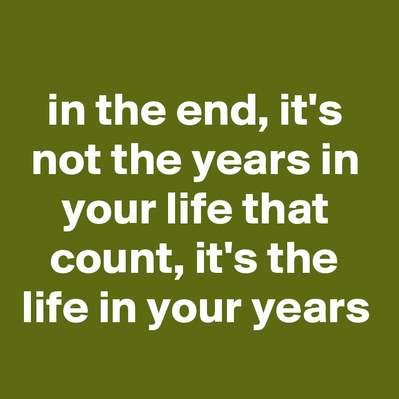 
in the end, it's not the years in your life that count, it's the life in your years
