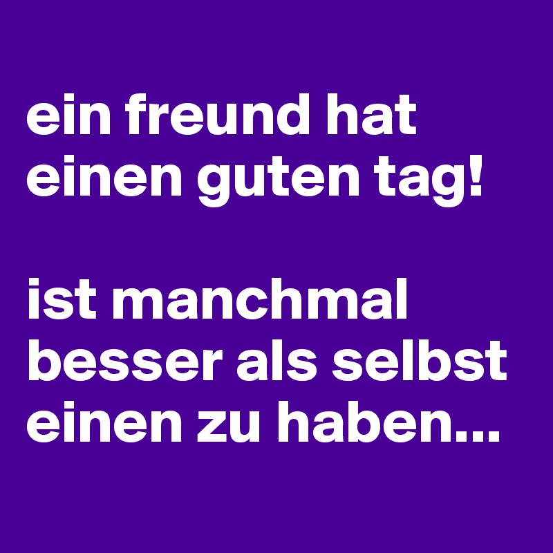 
ein freund hat einen guten tag!

ist manchmal besser als selbst einen zu haben...
