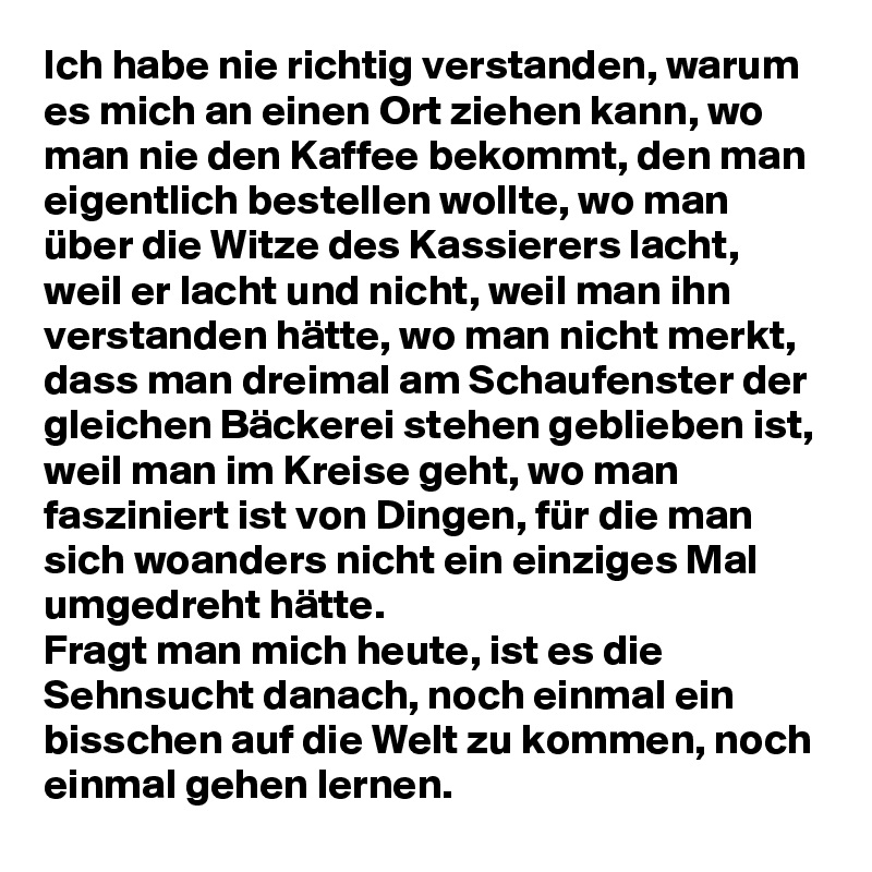 Ich habe nie richtig verstanden, warum es mich an einen Ort ziehen kann, wo man nie den Kaffee bekommt, den man eigentlich bestellen wollte, wo man über die Witze des Kassierers lacht, weil er lacht und nicht, weil man ihn verstanden hätte, wo man nicht merkt, dass man dreimal am Schaufenster der gleichen Bäckerei stehen geblieben ist, weil man im Kreise geht, wo man fasziniert ist von Dingen, für die man sich woanders nicht ein einziges Mal umgedreht hätte. 
Fragt man mich heute, ist es die Sehnsucht danach, noch einmal ein bisschen auf die Welt zu kommen, noch einmal gehen lernen. 