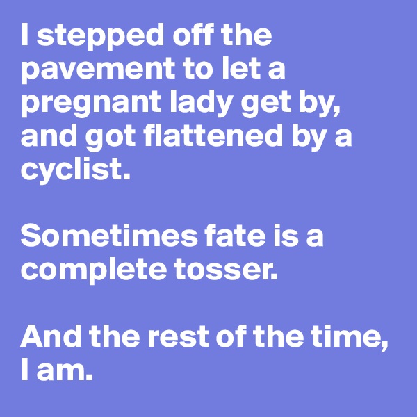 I stepped off the pavement to let a pregnant lady get by, and got flattened by a cyclist.

Sometimes fate is a complete tosser.

And the rest of the time, I am.