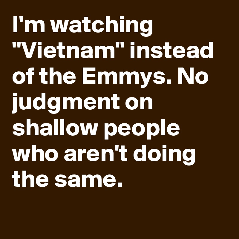 I'm watching "Vietnam" instead of the Emmys. No judgment on shallow people who aren't doing the same.