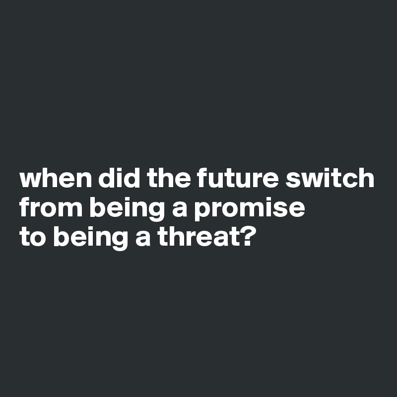 




when did the future switch
from being a promise 
to being a threat?



