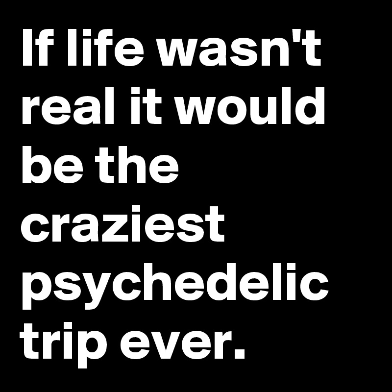If life wasn't real it would be the craziest psychedelic trip ever.