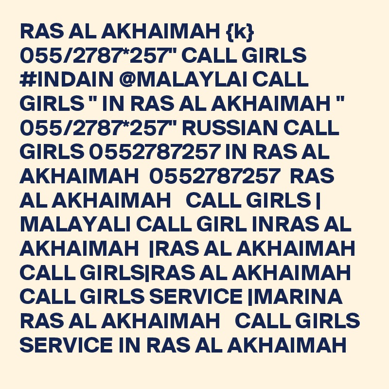 RAS AL AKHAIMAH {k} 055/2787*257" CALL GIRLS #INDAIN @MALAYLAI CALL GIRLS " IN RAS AL AKHAIMAH " 055/2787*257" RUSSIAN CALL GIRLS 0552787257 IN RAS AL AKHAIMAH  0552787257  RAS AL AKHAIMAH   CALL GIRLS | MALAYALI CALL GIRL INRAS AL AKHAIMAH  |RAS AL AKHAIMAH   CALL GIRLS|RAS AL AKHAIMAH   CALL GIRLS SERVICE |MARINA  RAS AL AKHAIMAH   CALL GIRLS SERVICE IN RAS AL AKHAIMAH 