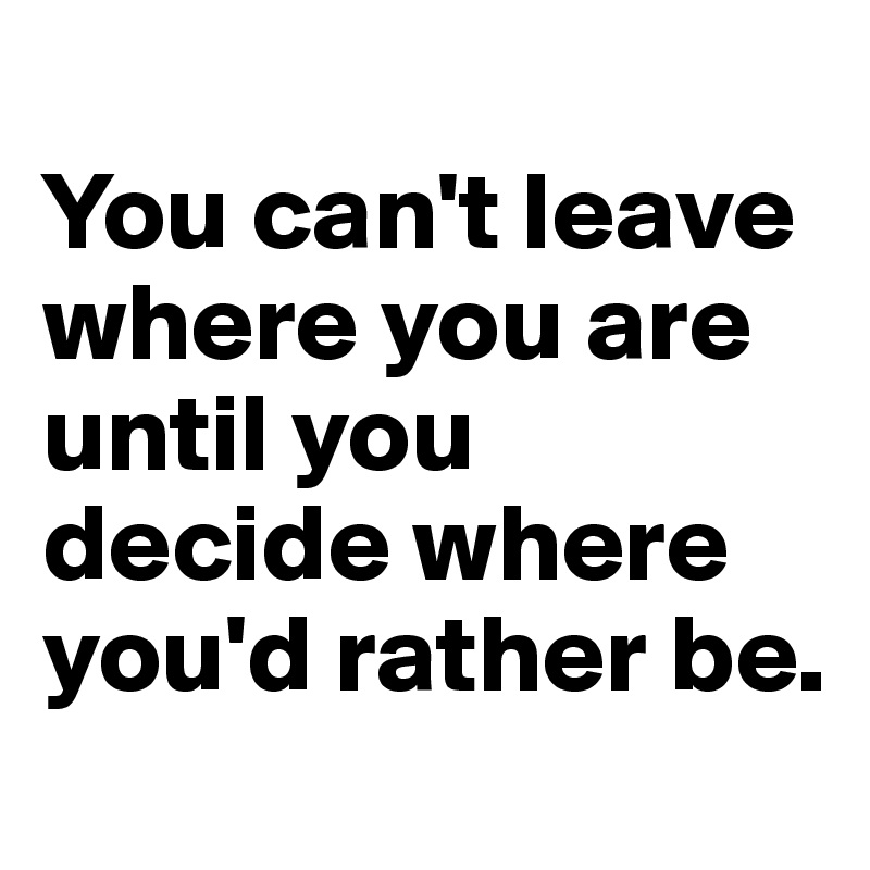 
You can't leave where you are until you decide where you'd rather be. 