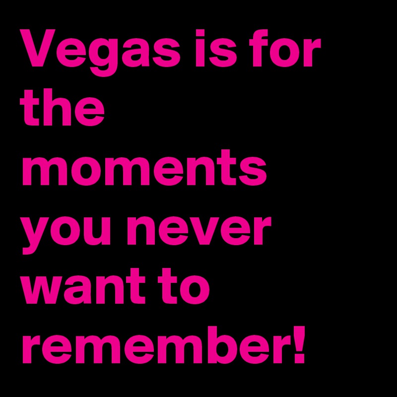 Vegas is for the moments you never want to remember!