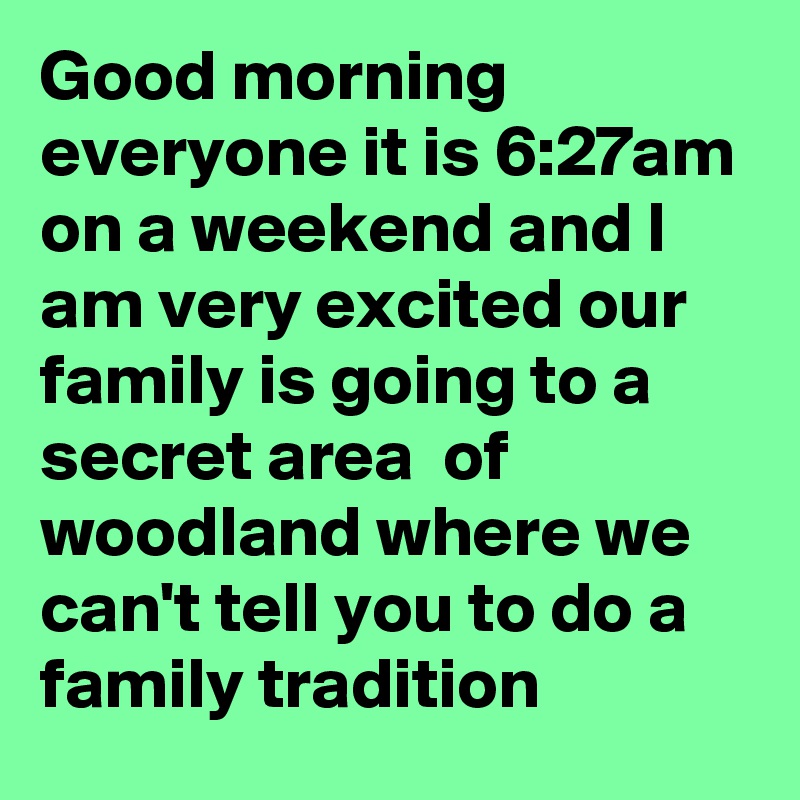 Good morning everyone it is 6:27am on a weekend and I am very excited our family is going to a secret area  of woodland where we can't tell you to do a family tradition