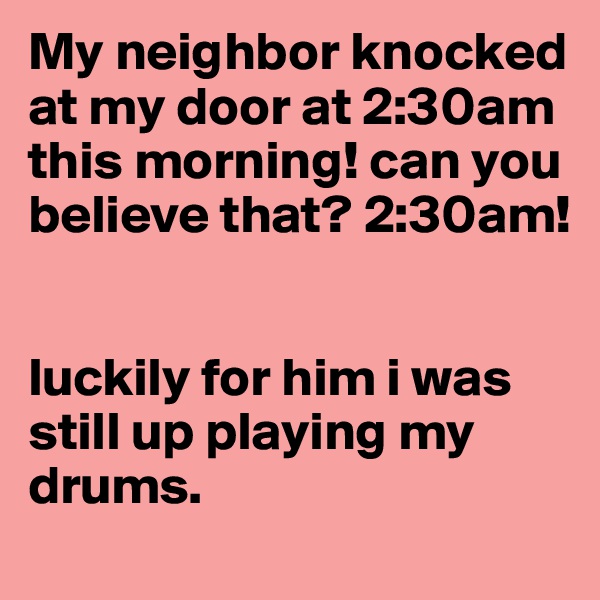 My neighbor knocked at my door at 2:30am this morning! can you believe that? 2:30am! 


luckily for him i was still up playing my drums. 