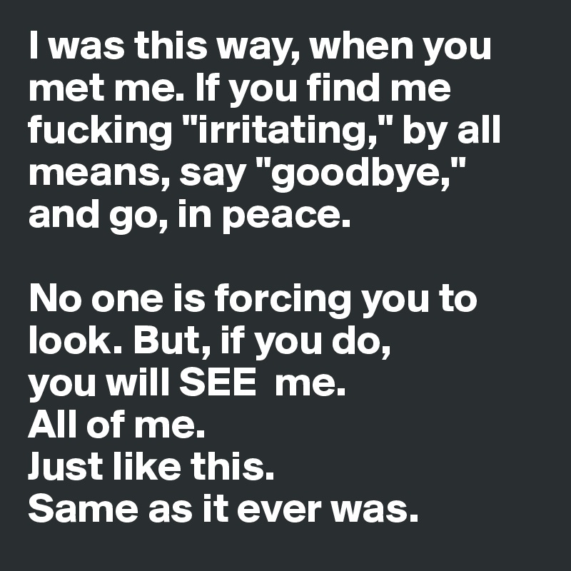I was this way, when you met me. If you find me fucking "irritating," by all means, say "goodbye," and go, in peace. 

No one is forcing you to look. But, if you do, 
you will SEE  me. 
All of me.
Just like this. 
Same as it ever was.