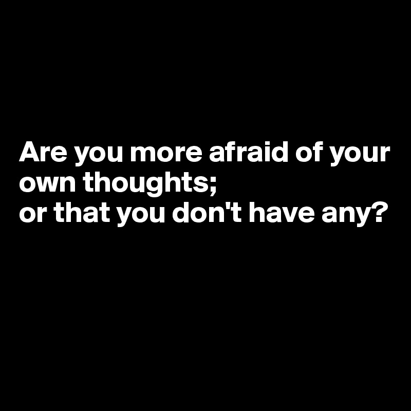 



Are you more afraid of your own thoughts;
or that you don't have any?





