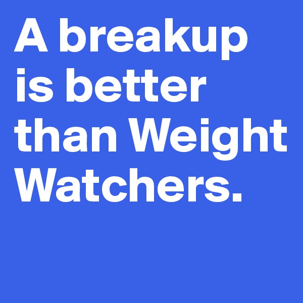 A breakup is better than Weight Watchers.
