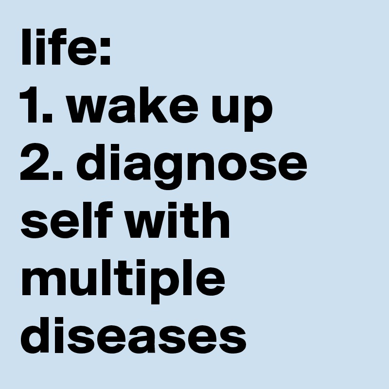 life:
1. wake up
2. diagnose self with multiple diseases