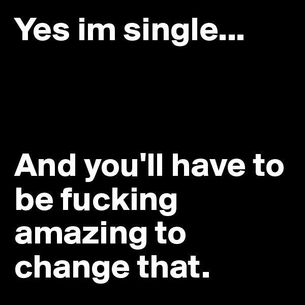 Yes im single...



And you'll have to be fucking amazing to change that.