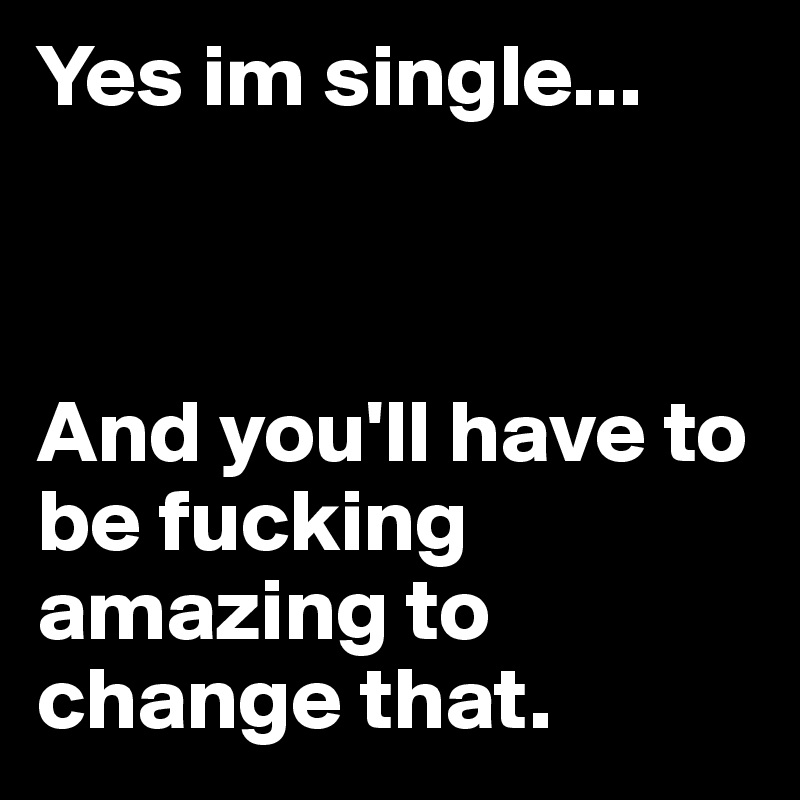 Yes im single...



And you'll have to be fucking amazing to change that.