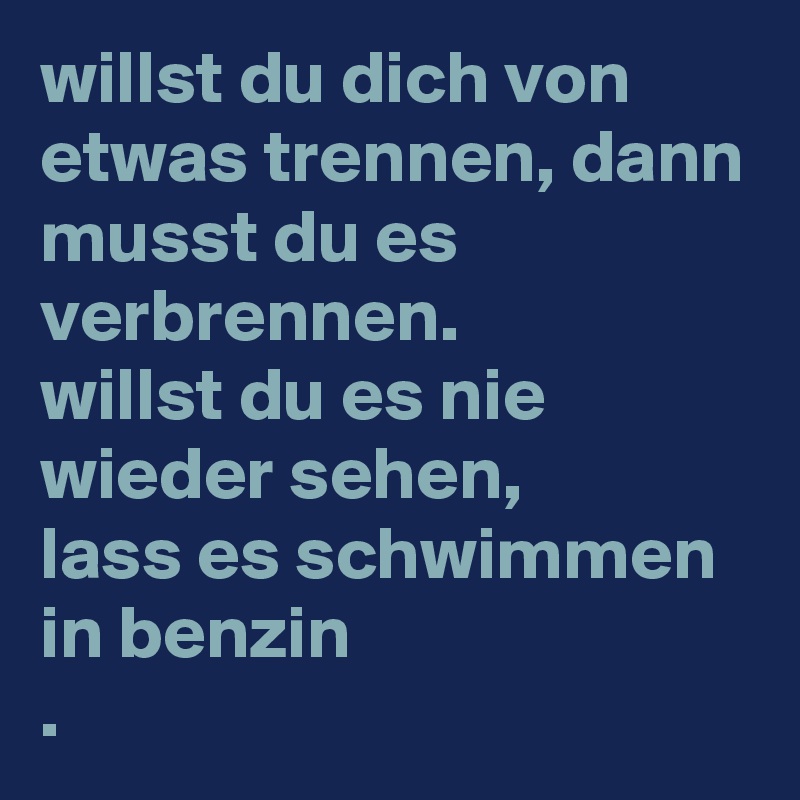 willst du dich von etwas trennen, dann musst du es verbrennen.
willst du es nie wieder sehen,
lass es schwimmen in benzin
. 