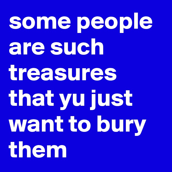 some people are such treasures that yu just want to bury them