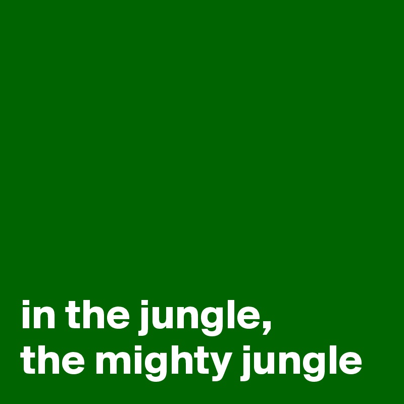 





in the jungle, 
the mighty jungle