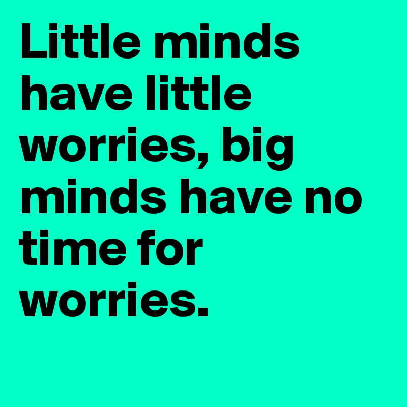 Little minds have little worries, big minds have no time for worries.
