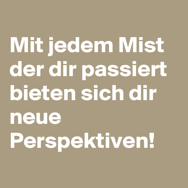 
Mit jedem Mist der dir passiert bieten sich dir neue Perspektiven!
