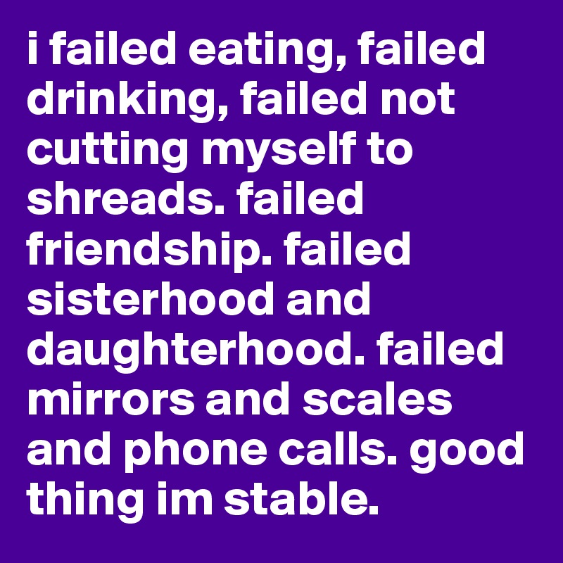 i failed eating, failed drinking, failed not cutting myself to shreads. failed friendship. failed sisterhood and daughterhood. failed mirrors and scales and phone calls. good thing im stable. 