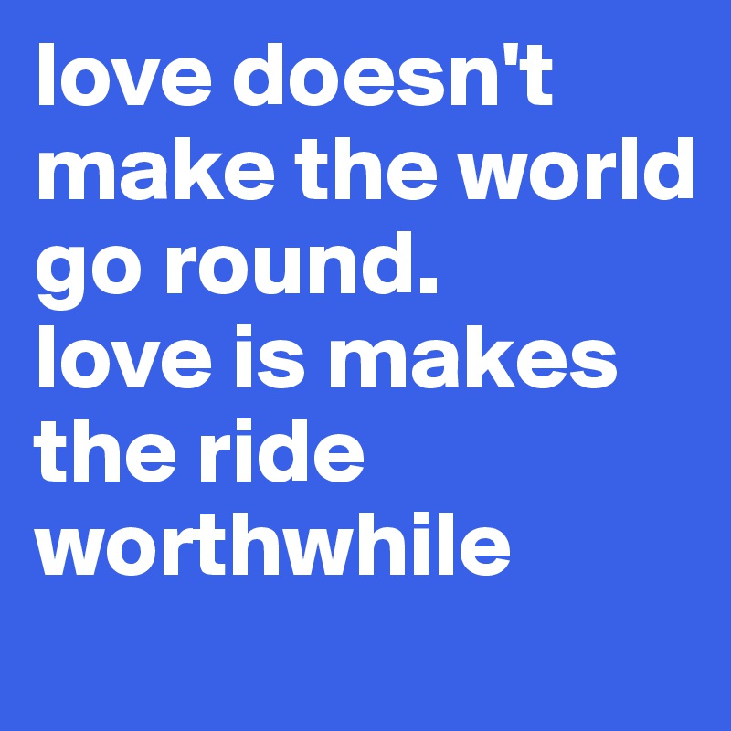 love doesn't make the world go round. 
love is makes the ride worthwhile