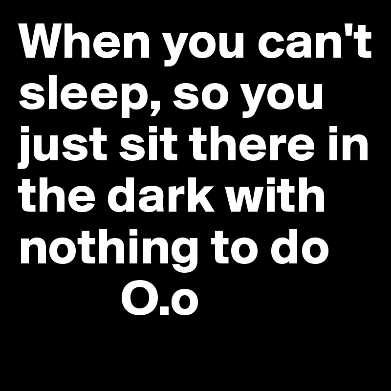 When you can't sleep, so you just sit there in the dark with nothing to do
          O.o
