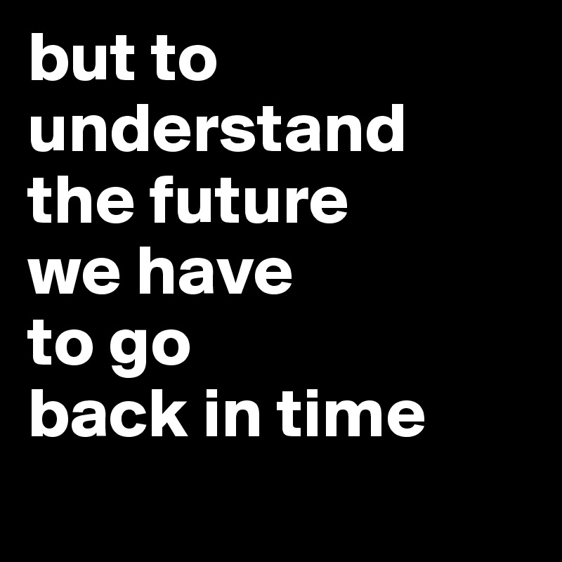 but to understand 
the future 
we have 
to go 
back in time
