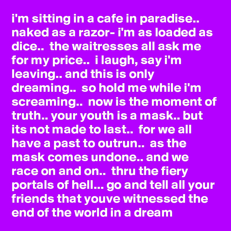 i'm sitting in a cafe in paradise..  naked as a razor- i'm as loaded as dice..  the waitresses all ask me for my price..  i laugh, say i'm leaving.. and this is only dreaming..  so hold me while i'm screaming..  now is the moment of truth.. your youth is a mask.. but its not made to last..  for we all have a past to outrun..  as the mask comes undone.. and we race on and on..  thru the fiery portals of hell... go and tell all your friends that youve witnessed the end of the world in a dream