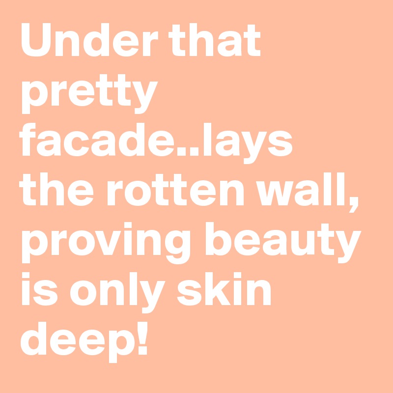 Under that pretty facade..lays the rotten wall, proving beauty is only skin deep!