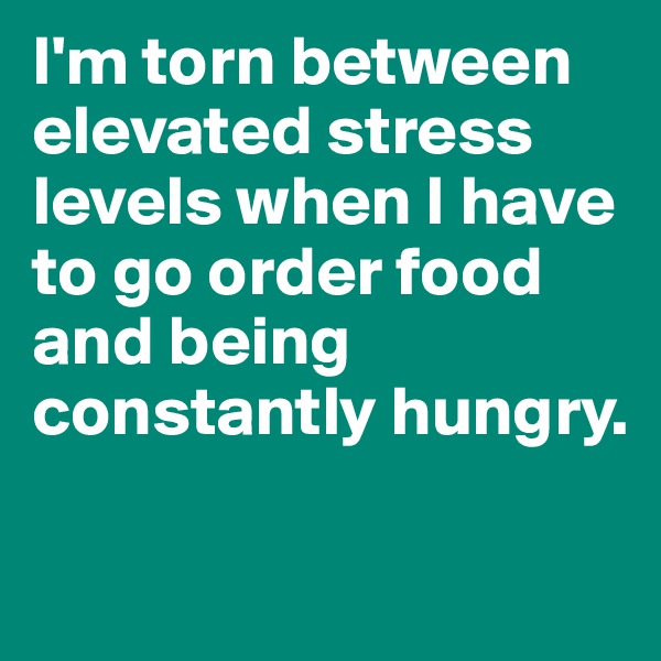 I'm torn between elevated stress levels when I have to go order food and being constantly hungry.

