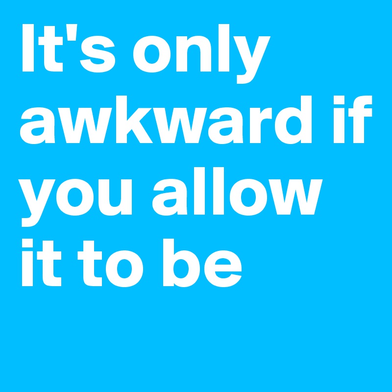 It's only awkward if you allow it to be