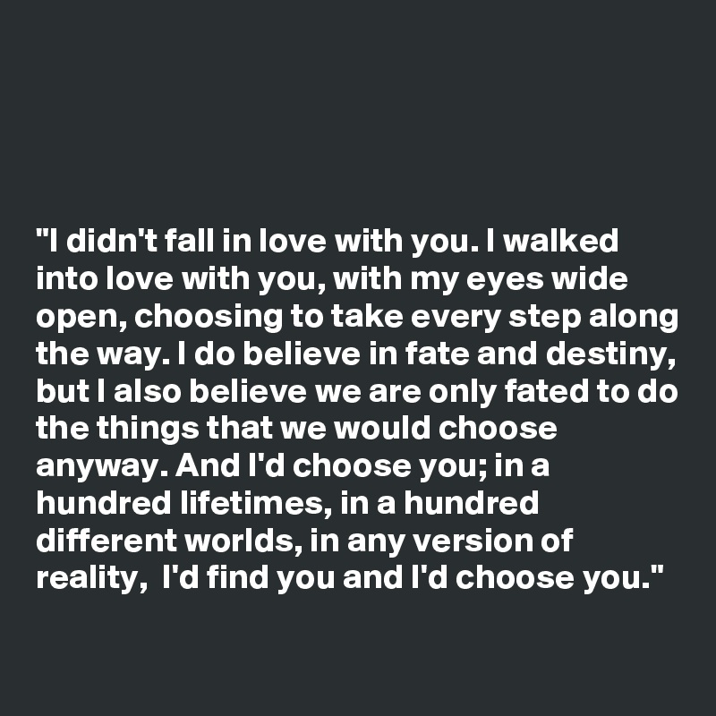 




"I didn't fall in love with you. I walked into love with you, with my eyes wide open, choosing to take every step along the way. I do believe in fate and destiny, but I also believe we are only fated to do the things that we would choose anyway. And I'd choose you; in a hundred lifetimes, in a hundred different worlds, in any version of reality,  I'd find you and I'd choose you."

