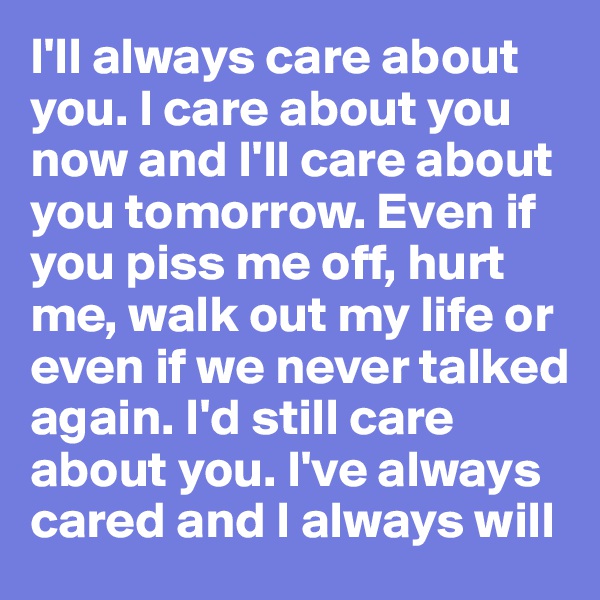 I'll always care about you. I care about you now and I'll care about you tomorrow. Even if you piss me off, hurt me, walk out my life or even if we never talked again. I'd still care about you. I've always cared and I always will