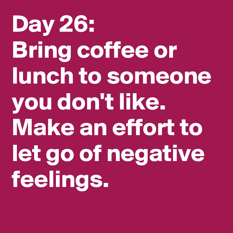 Day 26: 
Bring coffee or lunch to someone you don't like. Make an effort to let go of negative feelings. 
