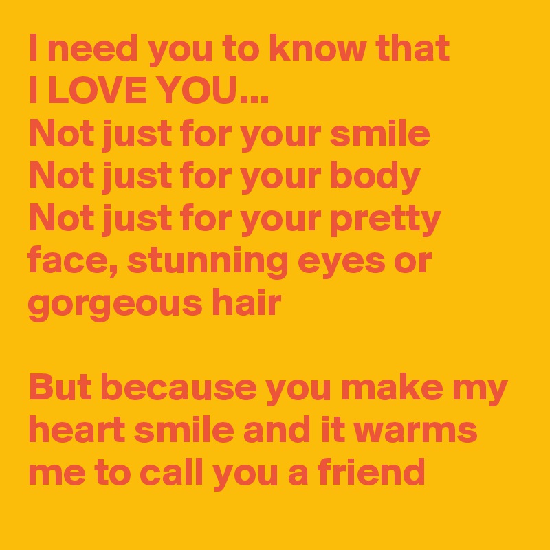 I need you to know that 
I LOVE YOU...
Not just for your smile
Not just for your body
Not just for your pretty face, stunning eyes or gorgeous hair

But because you make my heart smile and it warms me to call you a friend