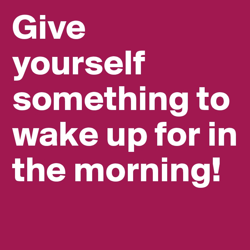 Give 
yourself       something to wake up for in the morning!
