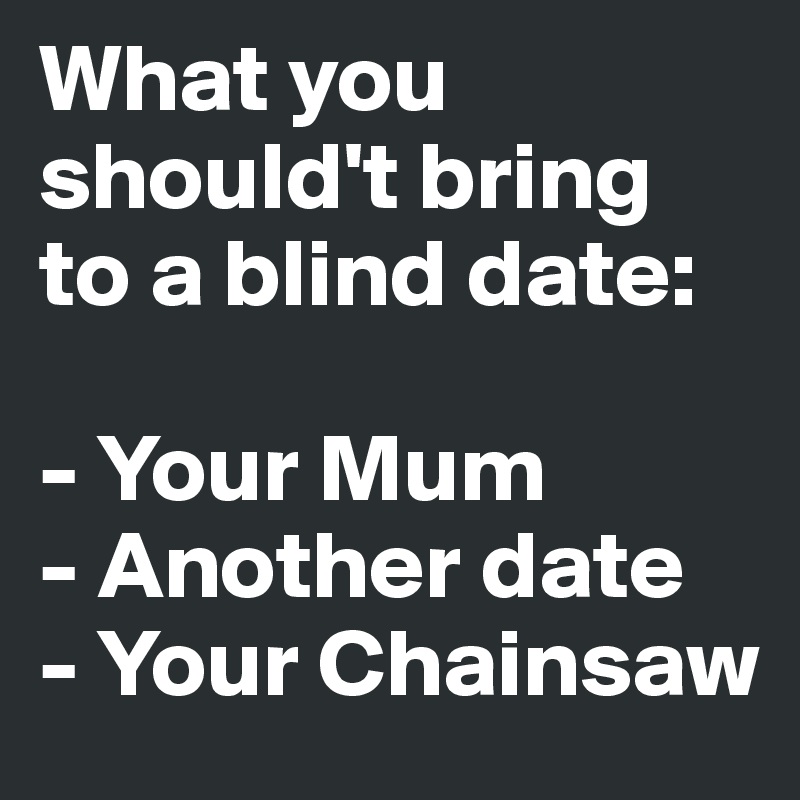 What you should't bring to a blind date: 

- Your Mum
- Another date
- Your Chainsaw