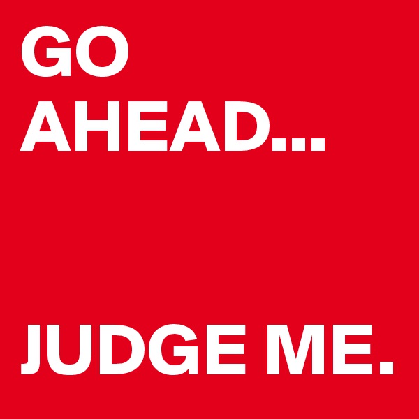 GO AHEAD... 


JUDGE ME. 