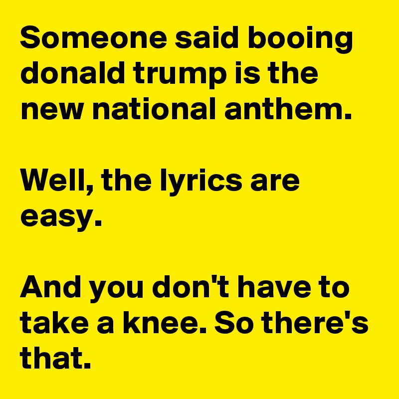 Someone said booing donald trump is the new national anthem.

Well, the lyrics are easy.

And you don't have to take a knee. So there's that. 