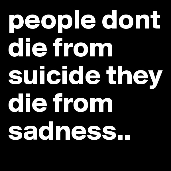 people dont die from suicide they die from sadness..