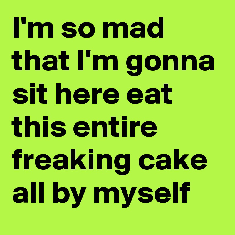I'm so mad that I'm gonna sit here eat this entire freaking cake all by myself