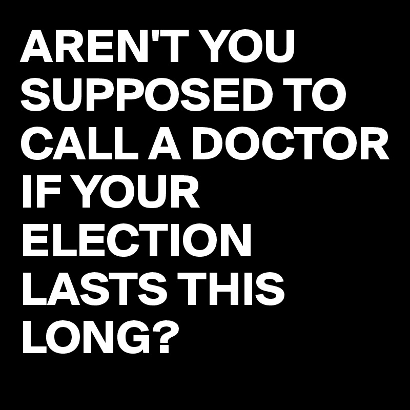 AREN'T YOU SUPPOSED TO CALL A DOCTOR IF YOUR ELECTION LASTS THIS LONG?