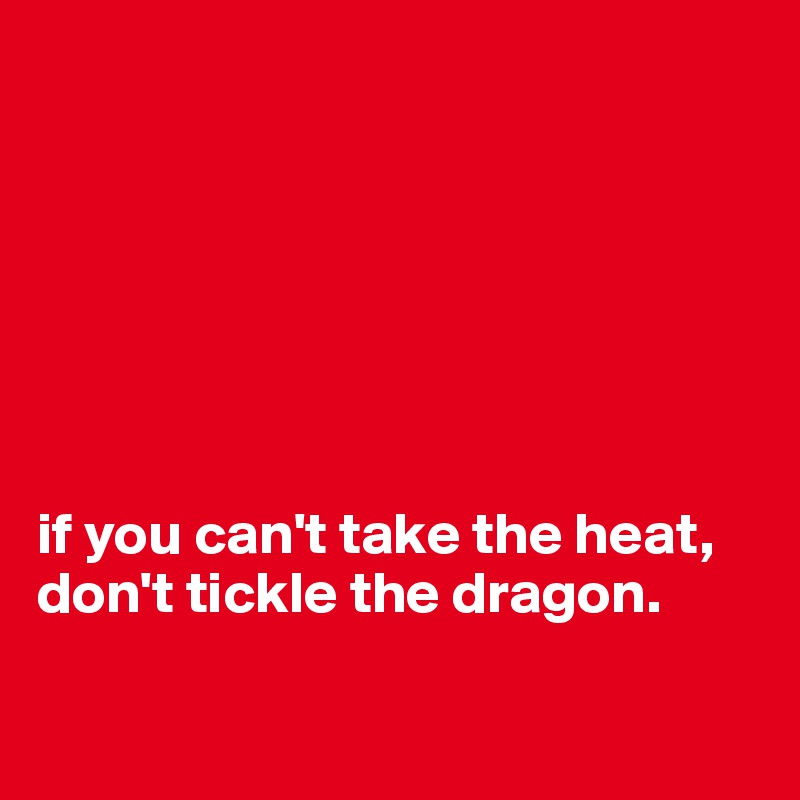 







if you can't take the heat, don't tickle the dragon.

