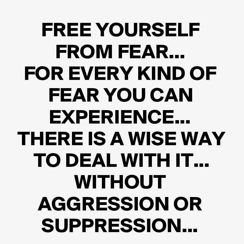 FREE YOURSELF FROM FEAR...
FOR EVERY KIND OF FEAR YOU CAN EXPERIENCE...
THERE IS A WISE WAY TO DEAL WITH IT...
WITHOUT AGGRESSION OR SUPPRESSION...